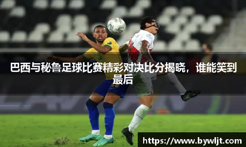 巴西与秘鲁足球比赛精彩对决比分揭晓，谁能笑到最后